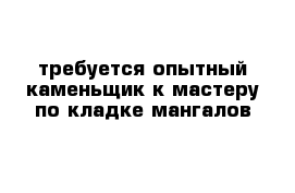 требуется опытный каменьщик к мастеру по кладке мангалов